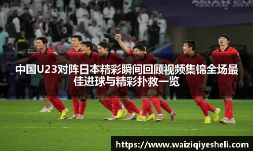 中国U23对阵日本精彩瞬间回顾视频集锦全场最佳进球与精彩扑救一览